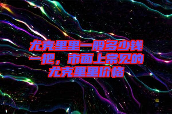 尤克里里一般多少錢一把，市面上常見的尤克里里價格
