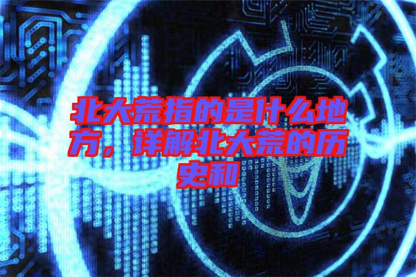 北大荒指的是什么地方，詳解北大荒的歷史和
