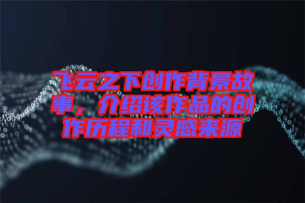 飛云之下創(chuàng)作背景故事，介紹該作品的創(chuàng)作歷程和靈感來源
