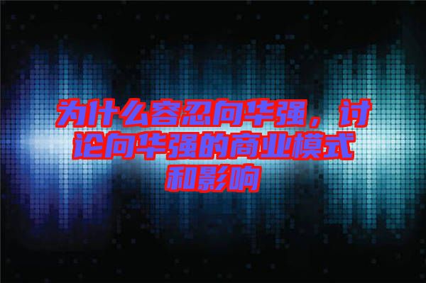 為什么容忍向華強(qiáng)，討論向華強(qiáng)的商業(yè)模式和影響