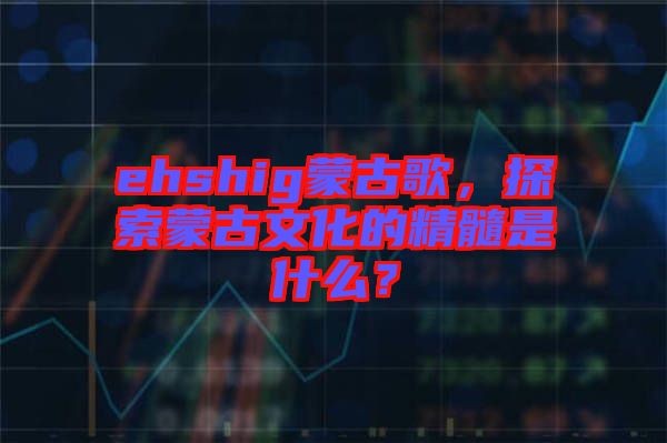 ehshig蒙古歌，探索蒙古文化的精髓是什么？