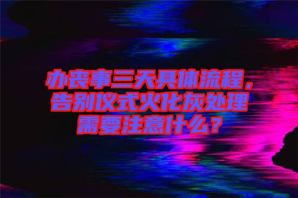 辦喪事三天具體流程，告別儀式火化灰處理需要注意什么？
