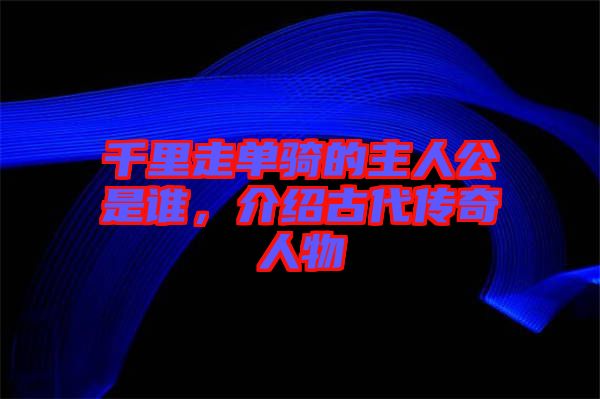千里走單騎的主人公是誰，介紹古代傳奇人物