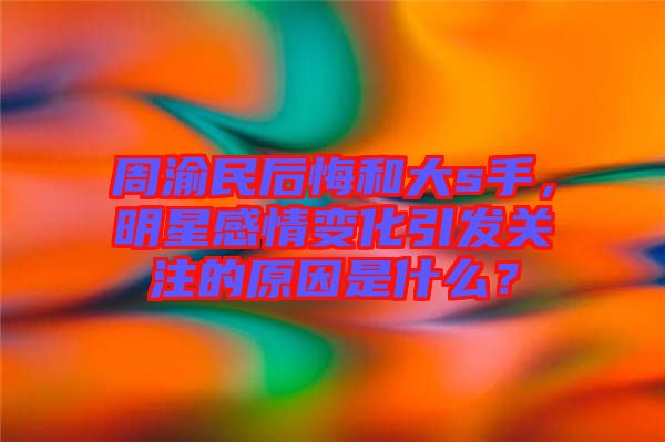 周渝民后悔和大s手，明星感情變化引發(fā)關(guān)注的原因是什么？