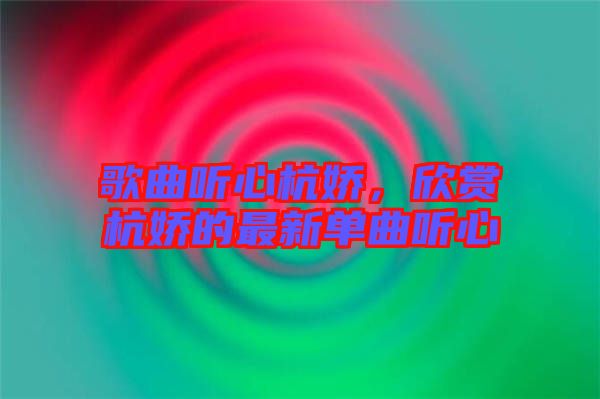 歌曲聽心杭嬌，欣賞杭嬌的最新單曲聽心