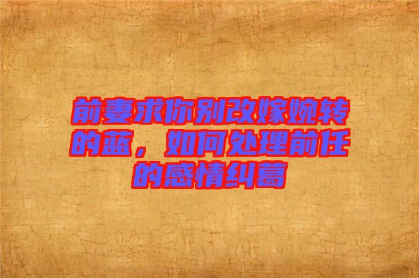 前妻求你別改嫁婉轉(zhuǎn)的藍，如何處理前任的感情糾葛