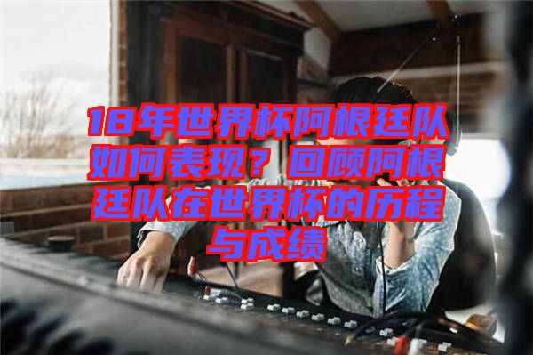 18年世界杯阿根廷隊(duì)如何表現(xiàn)？回顧阿根廷隊(duì)在世界杯的歷程與成績