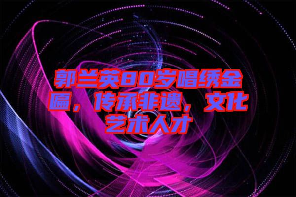 郭蘭英80歲唱繡金匾，傳承非遺，文化藝術(shù)人才