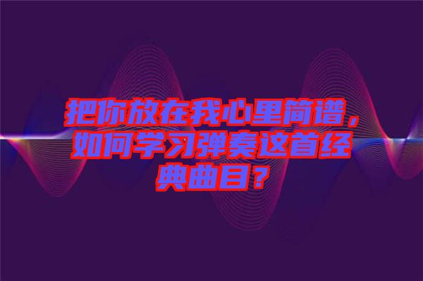 把你放在我心里簡譜，如何學(xué)習(xí)彈奏這首經(jīng)典曲目？