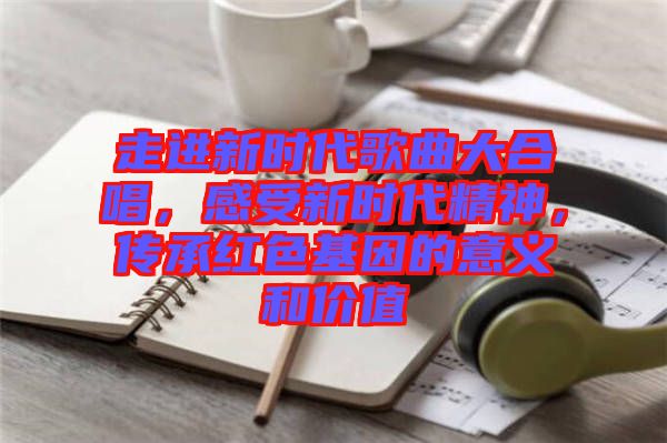 走進新時代歌曲大合唱，感受新時代精神，傳承紅色基因的意義和價值