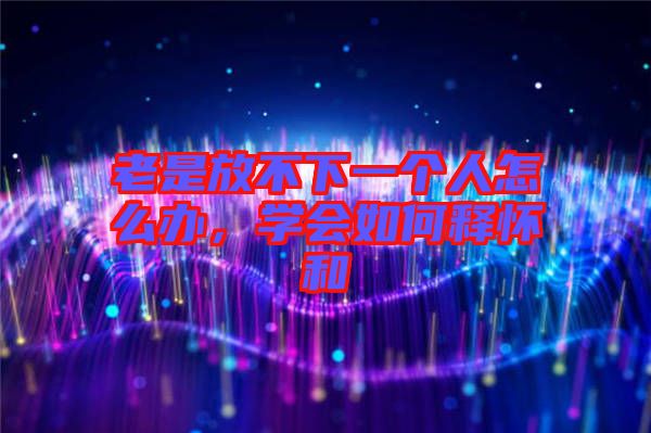 老是放不下一個(gè)人怎么辦，學(xué)會(huì)如何釋懷和