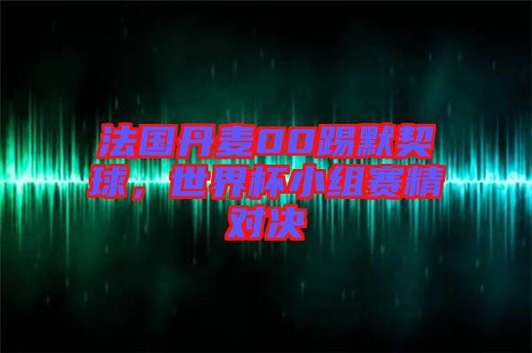 法國丹麥00踢默契球，世界杯小組賽精對決