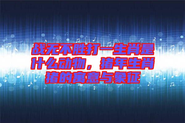 戰(zhàn)無不勝打一生肖是什么動(dòng)物，豬年生肖豬的寓意與象征