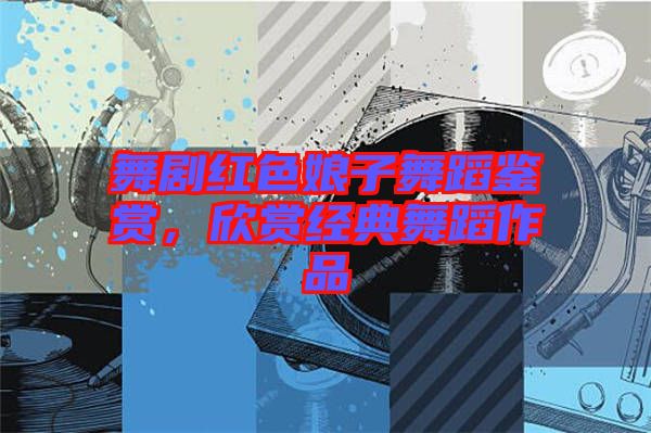 舞劇紅色娘子舞蹈鑒賞，欣賞經(jīng)典舞蹈作品