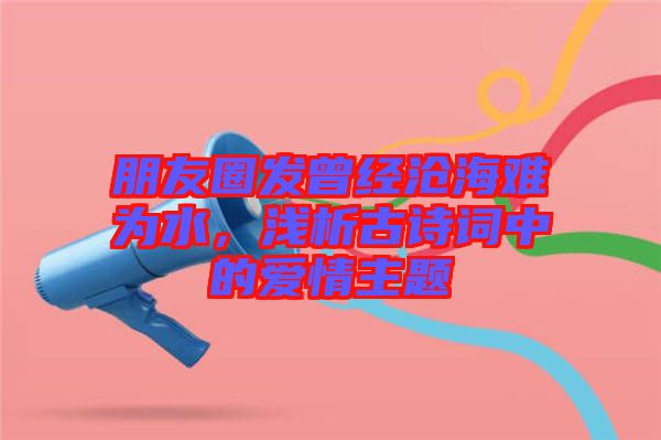 朋友圈發(fā)曾經(jīng)滄海難為水，淺析古詩詞中的愛情主題