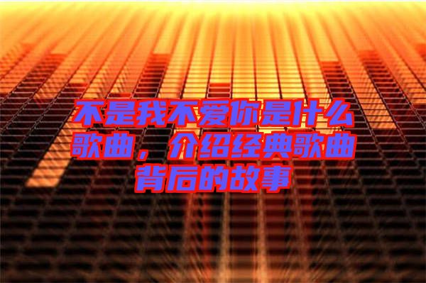 不是我不愛(ài)你是什么歌曲，介紹經(jīng)典歌曲背后的故事