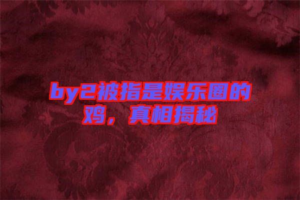by2被指是娛樂圈的雞，真相揭秘