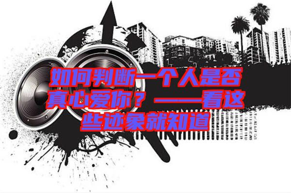 如何判斷一個人是否真心愛你？——看這些跡象就知道