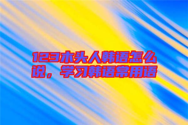 123木頭人韓語怎么說，學(xué)習(xí)韓語常用語