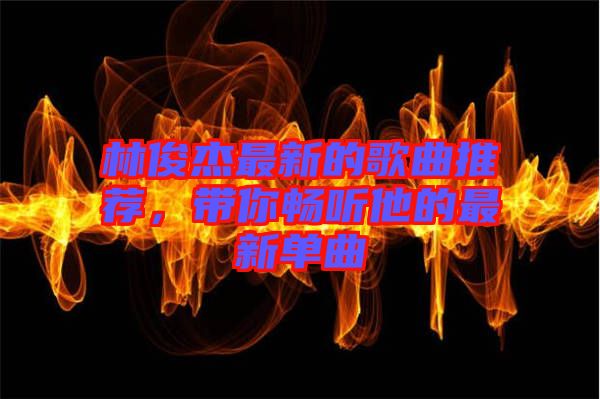 林俊杰最新的歌曲推薦，帶你暢聽他的最新單曲