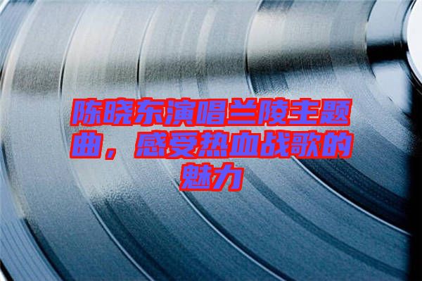 陳曉東演唱蘭陵主題曲，感受熱血戰(zhàn)歌的魅力