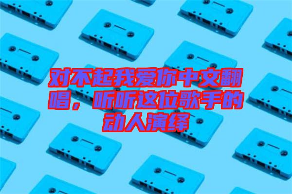 對不起我愛你中文翻唱，聽聽這位歌手的動人演繹