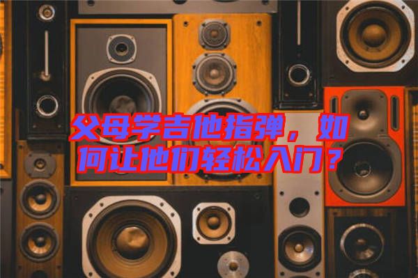 父母學吉他指彈，如何讓他們輕松入門？
