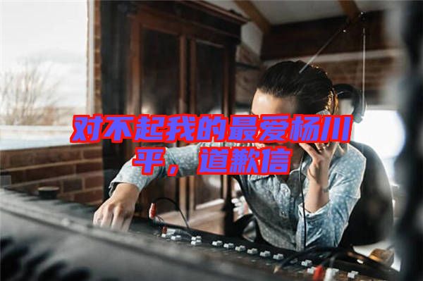 對(duì)不起我的最愛(ài)楊川平，道歉信
