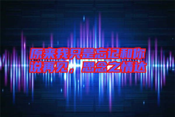 原來我只是忘記和你說再見，思念之情達(dá)