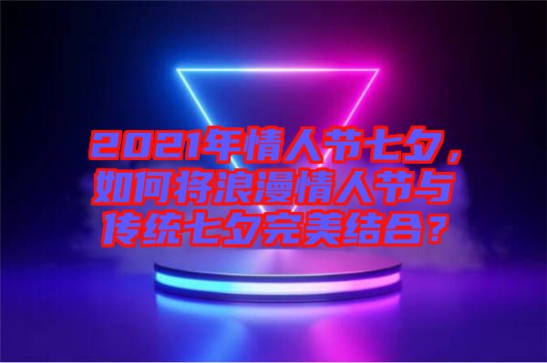 2021年情人節(jié)七夕，如何將浪漫情人節(jié)與傳統(tǒng)七夕完美結(jié)合？