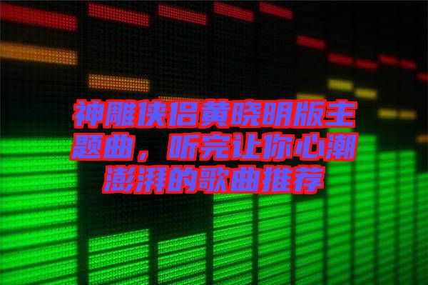 神雕俠侶黃曉明版主題曲，聽完讓你心潮澎湃的歌曲推薦