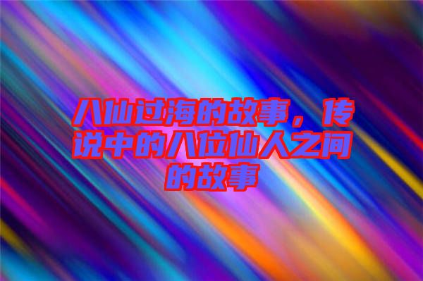 八仙過海的故事，傳說中的八位仙人之間的故事