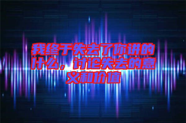我終于失去了你講的什么，討論失去的意義和價值
