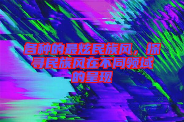各種的最炫民族風(fēng)，探尋民族風(fēng)在不同領(lǐng)域的呈現(xiàn)