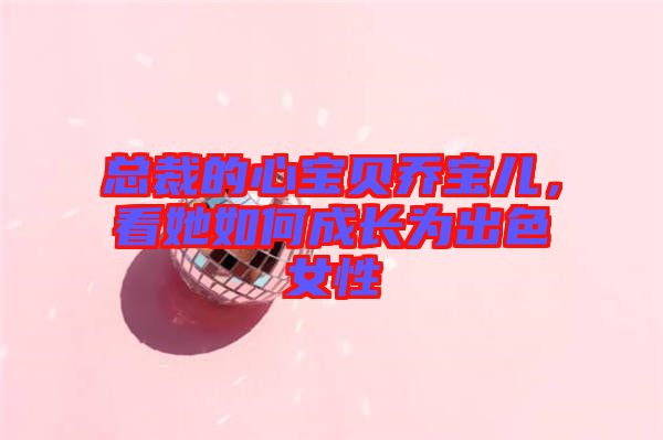 總裁的心寶貝喬寶兒，看她如何成長為出色女性