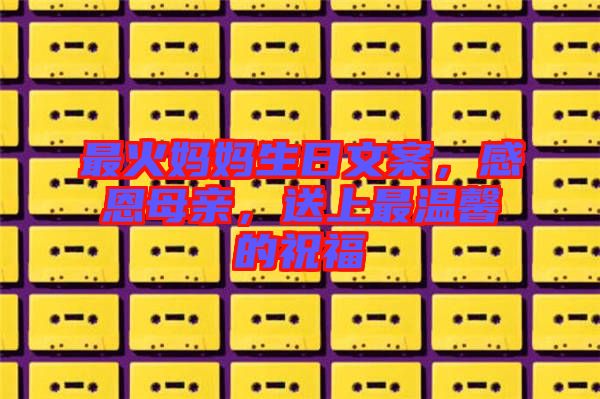 最火媽媽生日文案，感恩母親，送上最溫馨的祝福