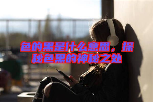 色的黑是什么意思，探秘色黑的神秘之處