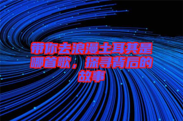 帶你去浪漫土耳其是哪首歌，探尋背后的故事
