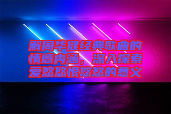 解周華健經典歌曲的情感內涵，深入探索愛悠悠恨悠悠的意義