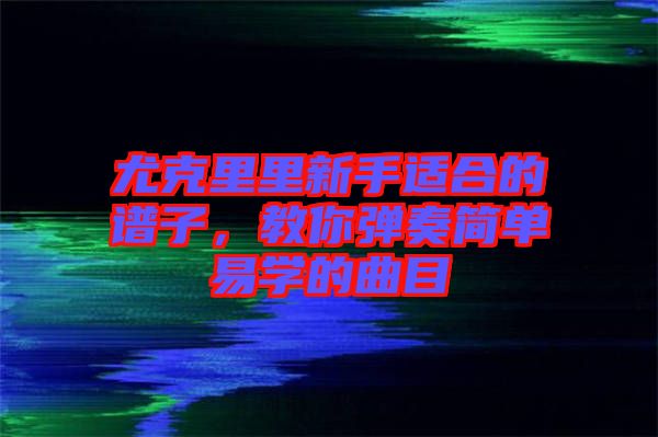 尤克里里新手適合的譜子，教你彈奏簡單易學(xué)的曲目