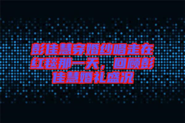 彭佳慧穿婚紗唱走在紅毯那一天，回顧彭佳慧婚禮盛況