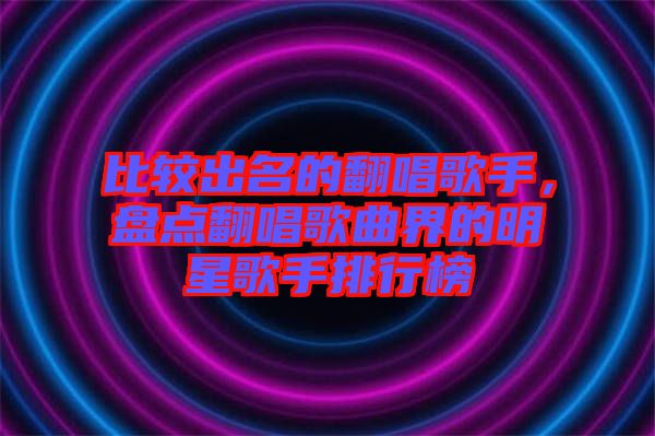 比較出名的翻唱歌手，盤點(diǎn)翻唱歌曲界的明星歌手排行榜