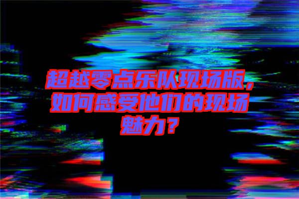 超越零點(diǎn)樂(lè)隊(duì)現(xiàn)場(chǎng)版，如何感受他們的現(xiàn)場(chǎng)魅力？