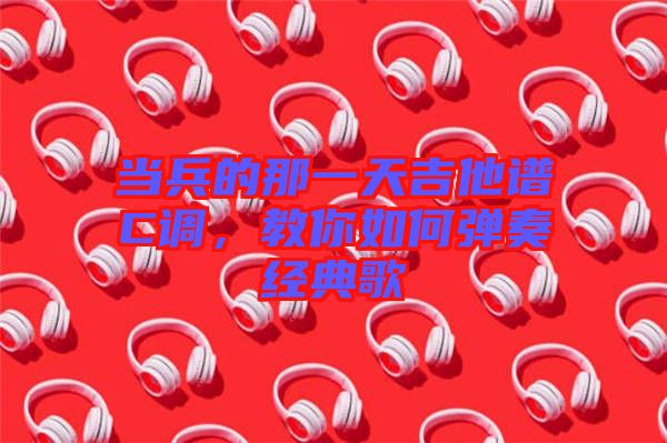 當兵的那一天吉他譜C調(diào)，教你如何彈奏經(jīng)典歌