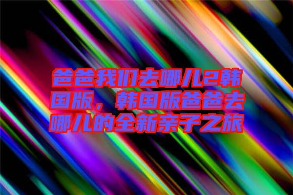 爸爸我們?nèi)ツ膬?韓國(guó)版，韓國(guó)版爸爸去哪兒的全新親子之旅