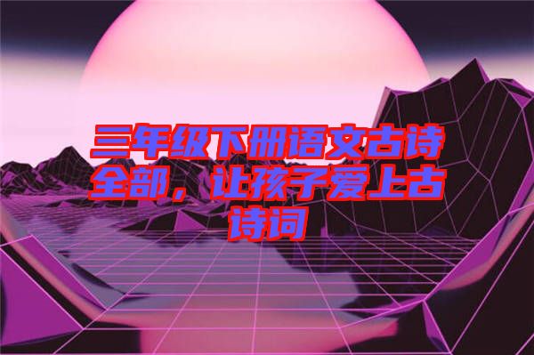三年級(jí)下冊(cè)語(yǔ)文古詩(shī)全部，讓孩子愛上古詩(shī)詞