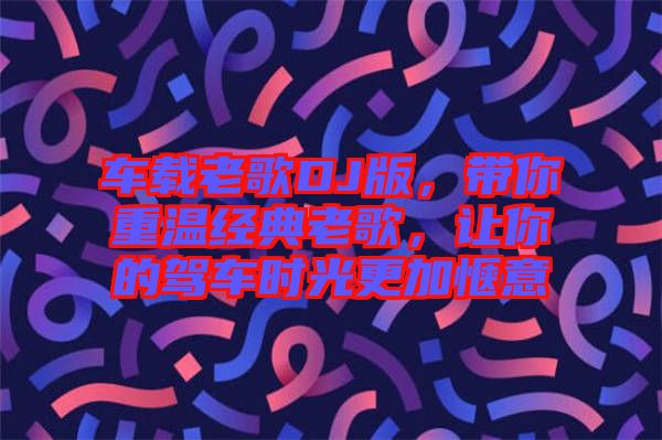 車載老歌DJ版，帶你重溫經(jīng)典老歌，讓你的駕車時光更加愜意