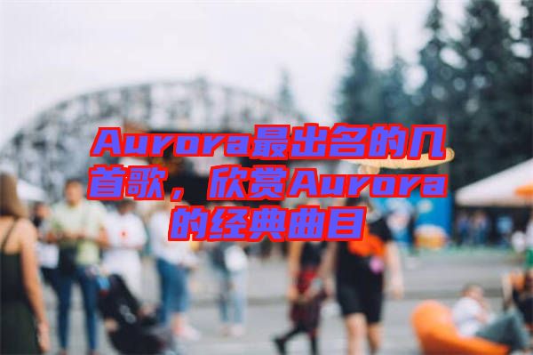 Aurora最出名的幾首歌，欣賞Aurora的經(jīng)典曲目
