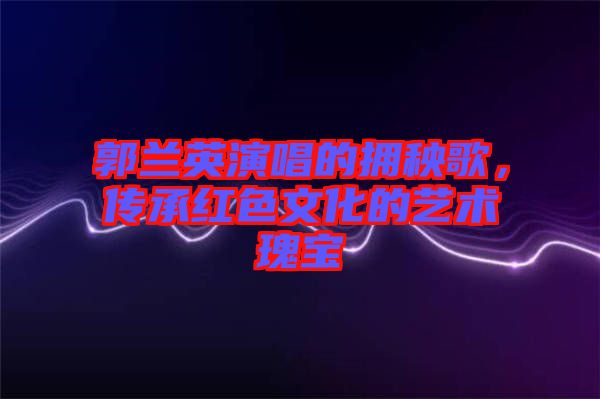郭蘭英演唱的擁秧歌，傳承紅色文化的藝術(shù)瑰寶