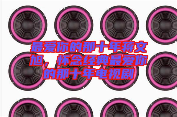 最?lèi)?ài)你的那十年蔣文旭，懷念經(jīng)典最?lèi)?ài)你的那十年電視劇